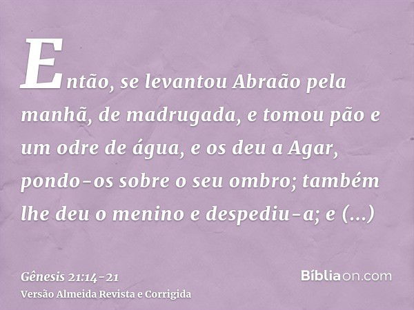 Então, se levantou Abraão pela manhã, de madrugada, e tomou pão e um odre de água, e os deu a Agar, pondo-os sobre o seu ombro; também lhe deu o menino e desped