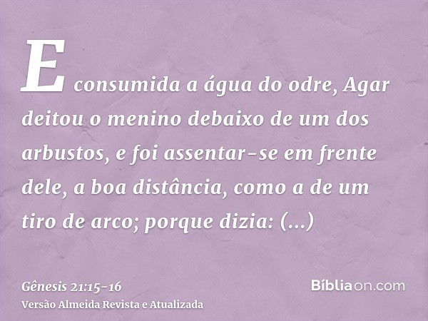 E consumida a água do odre, Agar deitou o menino debaixo de um dos arbustos,e foi assentar-se em frente dele, a boa distância, como a de um tiro de arco; porque