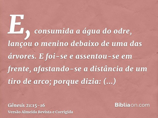 E, consumida a água do odre, lançou o menino debaixo de uma das árvores.E foi-se e assentou-se em frente, afastando-se a distância de um tiro de arco; porque di