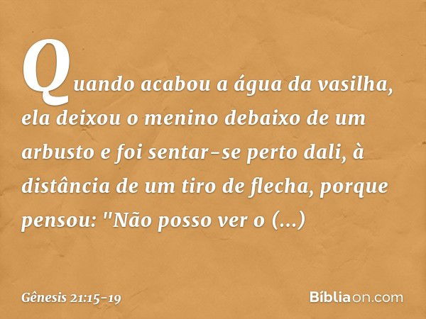 Quando acabou a água da vasilha, ela deixou o menino debaixo de um arbusto e foi sentar-se perto dali, à distância de um tiro de flecha, porque pensou: "Não pos