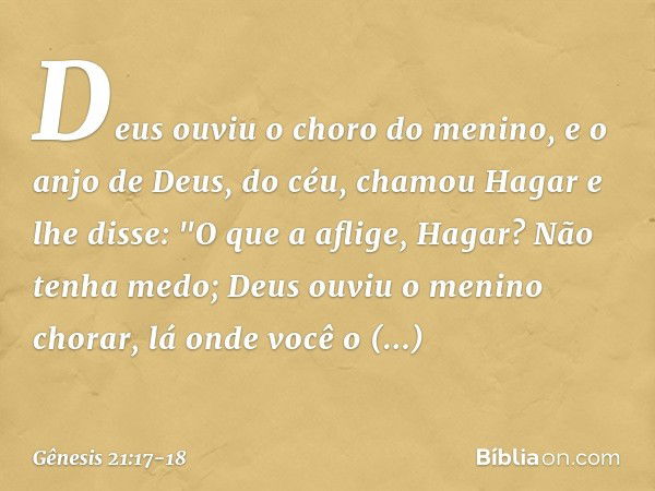 Deus ouviu o choro do menino, e o anjo de Deus, do céu, chamou Hagar e lhe disse: "O que a aflige, Hagar? Não tenha medo; Deus ou­viu o menino chorar, lá onde v