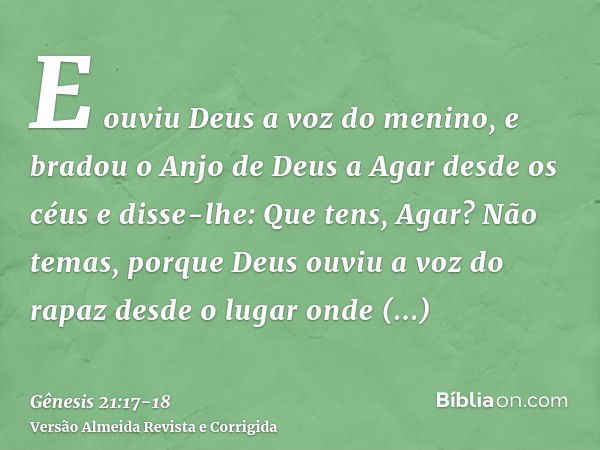 E ouviu Deus a voz do menino, e bradou o Anjo de Deus a Agar desde os céus e disse-lhe: Que tens, Agar? Não temas, porque Deus ouviu a voz do rapaz desde o luga