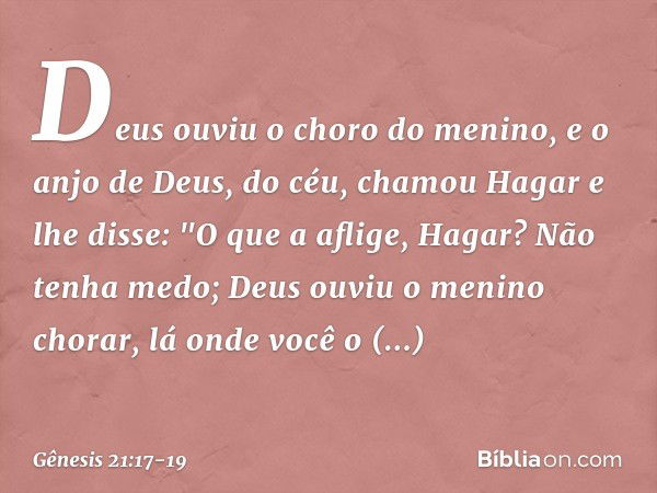 Deus ouviu o choro do menino, e o anjo de Deus, do céu, chamou Hagar e lhe disse: "O que a aflige, Hagar? Não tenha medo; Deus ou­viu o menino chorar, lá onde v