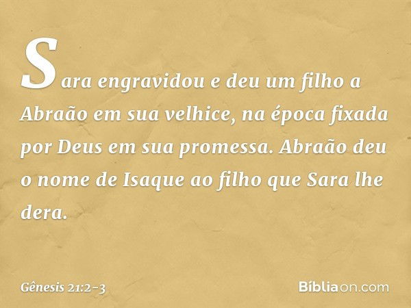 Sara engravidou e deu um filho a Abraão em sua velhice, na época fixada por Deus em sua promessa. Abraão deu o nome de Isaque ao filho que Sara lhe dera. -- Gên