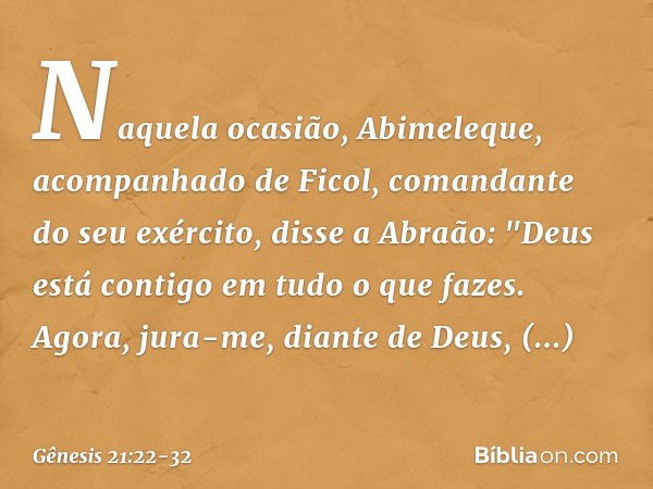 Naquela ocasião, Abimeleque, acompa­nhado de Ficol, comandante do seu exército, disse a Abraão: "Deus está contigo em tudo o que fazes. Agora, jura-me, diante d