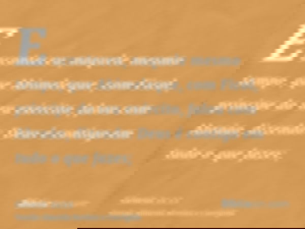 E aconteceu, naquele mesmo tempo, que Abimeleque, com Ficol, príncipe do seu exército, falou com Abraão, dizendo: Deus é contigo em tudo o que fazes;