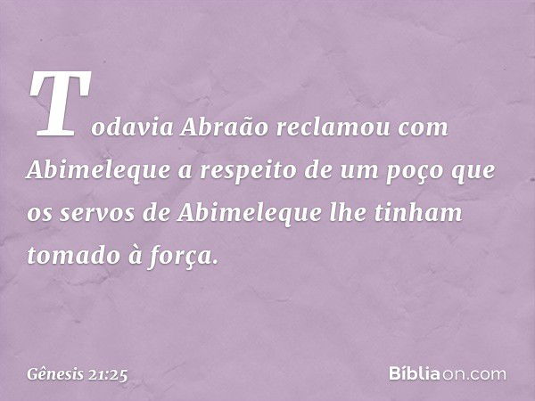 Todavia Abraão reclamou com Abimele­que a respeito de um poço que os servos de Abime­leque lhe tinham tomado à força. -- Gênesis 21:25