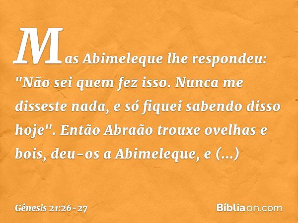 Mas Abimeleque lhe respondeu: "Não sei quem fez isso. Nunca me disseste nada, e só fiquei saben­do disso hoje". Então Abraão trouxe ovelhas e bois, deu-os a Abi