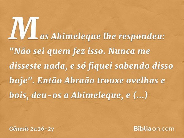 Mas Abimeleque lhe respondeu: "Não sei quem fez isso. Nunca me disseste nada, e só fiquei saben­do disso hoje". Então Abraão trouxe ovelhas e bois, deu-os a Abi