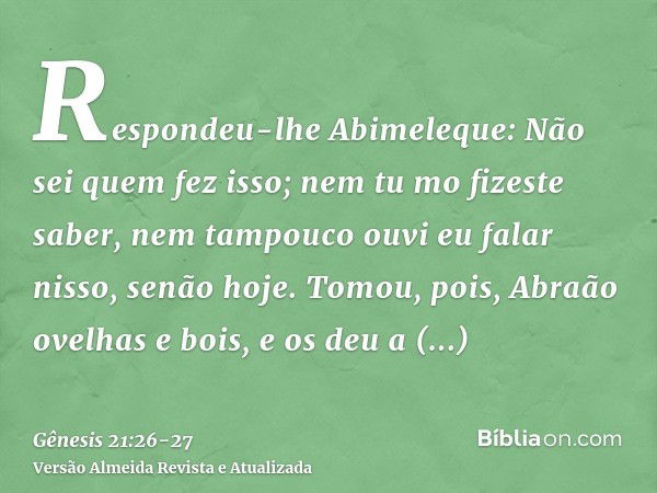 Respondeu-lhe Abimeleque: Não sei quem fez isso; nem tu mo fizeste saber, nem tampouco ouvi eu falar nisso, senão hoje.Tomou, pois, Abraão ovelhas e bois, e os 