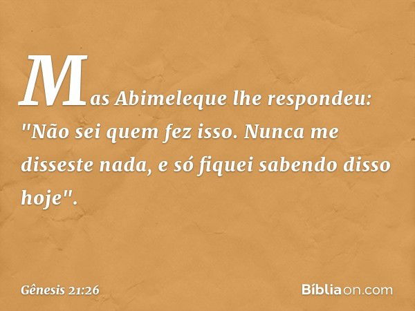 Mas Abimeleque lhe respondeu: "Não sei quem fez isso. Nunca me disseste nada, e só fiquei saben­do disso hoje". -- Gênesis 21:26