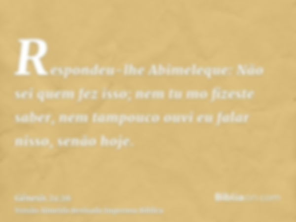 Respondeu-lhe Abimeleque: Não sei quem fez isso; nem tu mo fizeste saber, nem tampouco ouvi eu falar nisso, senão hoje.