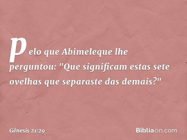 pelo que Abimeleque lhe perguntou: "Que signi­ficam estas sete ovelhas que separaste das demais?" -- Gênesis 21:29