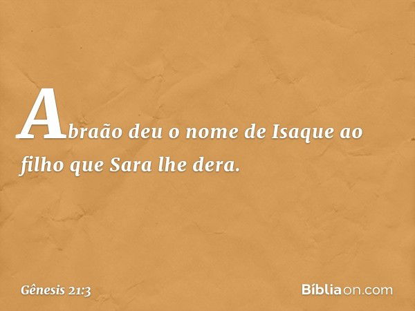 Abraão deu o nome de Isaque ao filho que Sara lhe dera. -- Gênesis 21:3