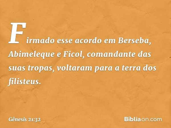 Firmado esse acordo em Berseba, Abimeleque e Ficol, comandante das suas tropas, voltaram para a terra dos filisteus. -- Gênesis 21:32