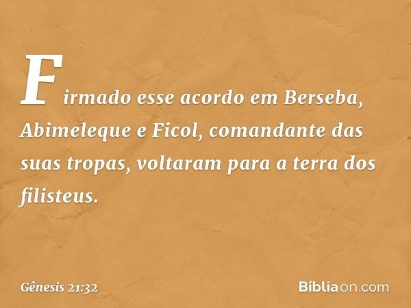 Firmado esse acordo em Berseba, Abimeleque e Ficol, comandante das suas tropas, voltaram para a terra dos filisteus. -- Gênesis 21:32