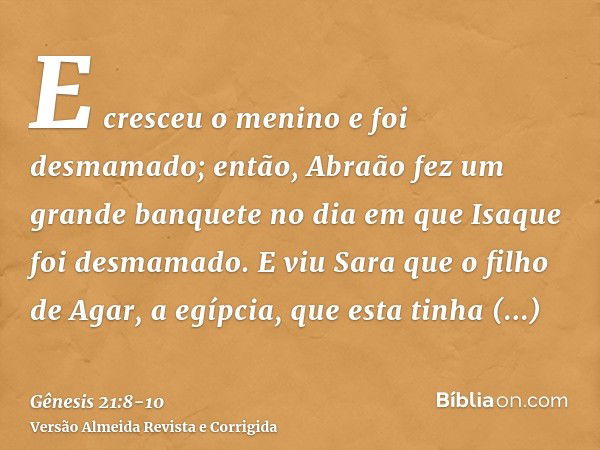 E cresceu o menino e foi desmamado; então, Abraão fez um grande banquete no dia em que Isaque foi desmamado.E viu Sara que o filho de Agar, a egípcia, que esta 