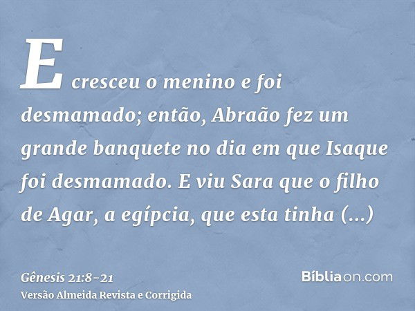 E cresceu o menino e foi desmamado; então, Abraão fez um grande banquete no dia em que Isaque foi desmamado.E viu Sara que o filho de Agar, a egípcia, que esta 