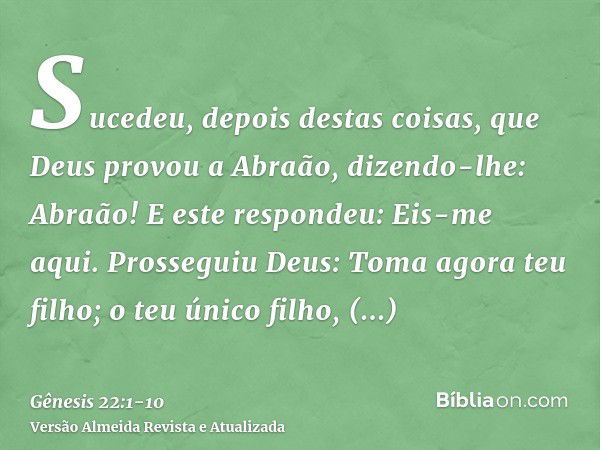 Sucedeu, depois destas coisas, que Deus provou a Abraão, dizendo-lhe: Abraão! E este respondeu: Eis-me aqui.Prosseguiu Deus: Toma agora teu filho; o teu único f