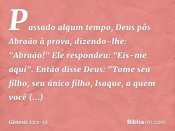 Passado algum tempo, Deus pôs Abraão à prova, dizendo-lhe: "Abraão!"
Ele respondeu: "Eis-me aqui". Então disse Deus: "Tome seu filho, seu único filho, Isaque, a