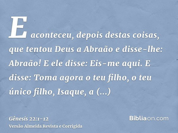 E aconteceu, depois destas coisas, que tentou Deus a Abraão e disse-lhe: Abraão! E ele disse: Eis-me aqui.E disse: Toma agora o teu filho, o teu único filho, Is