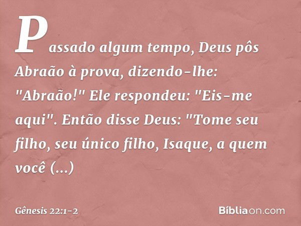 Passado algum tempo, Deus pôs Abraão à prova, dizendo-lhe: "Abraão!"
Ele respondeu: "Eis-me aqui". Então disse Deus: "Tome seu filho, seu único filho, Isaque, a