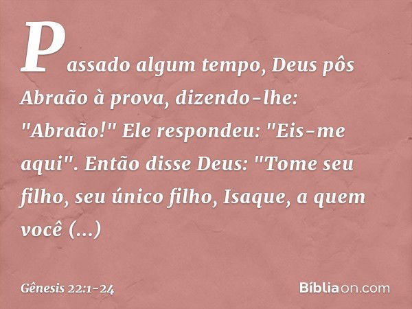 Passado algum tempo, Deus pôs Abraão à prova, dizendo-lhe: "Abraão!"
Ele respondeu: "Eis-me aqui". Então disse Deus: "Tome seu filho, seu único filho, Isaque, a