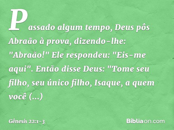 Passado algum tempo, Deus pôs Abraão à prova, dizendo-lhe: "Abraão!"
Ele respondeu: "Eis-me aqui". Então disse Deus: "Tome seu filho, seu único filho, Isaque, a