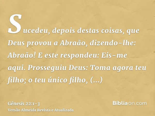 Sucedeu, depois destas coisas, que Deus provou a Abraão, dizendo-lhe: Abraão! E este respondeu: Eis-me aqui.Prosseguiu Deus: Toma agora teu filho; o teu único f