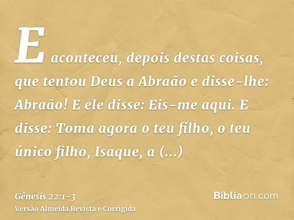 E aconteceu, depois destas coisas, que tentou Deus a Abraão e disse-lhe: Abraão! E ele disse: Eis-me aqui.E disse: Toma agora o teu filho, o teu único filho, Is