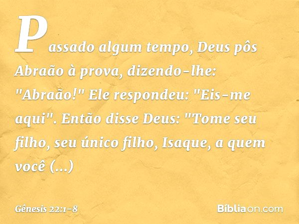 Passado algum tempo, Deus pôs Abraão à prova, dizendo-lhe: "Abraão!"
Ele respondeu: "Eis-me aqui". Então disse Deus: "Tome seu filho, seu único filho, Isaque, a