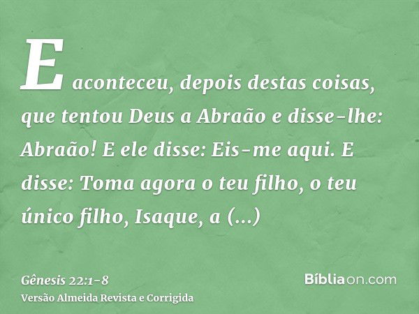 E aconteceu, depois destas coisas, que tentou Deus a Abraão e disse-lhe: Abraão! E ele disse: Eis-me aqui.E disse: Toma agora o teu filho, o teu único filho, Is