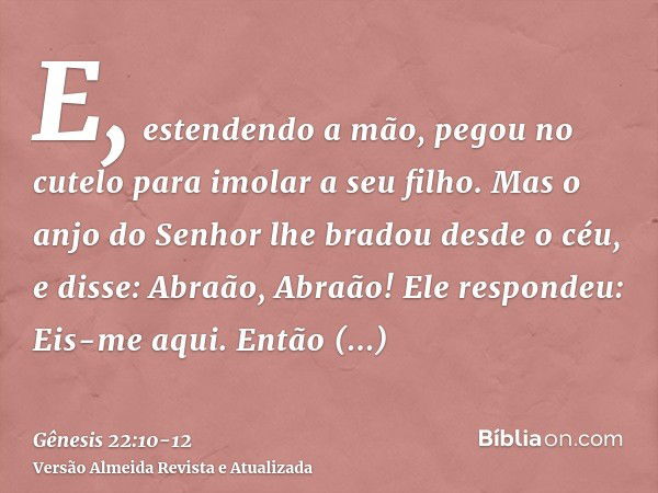 E, estendendo a mão, pegou no cutelo para imolar a seu filho.Mas o anjo do Senhor lhe bradou desde o céu, e disse: Abraão, Abraão! Ele respondeu: Eis-me aqui.En