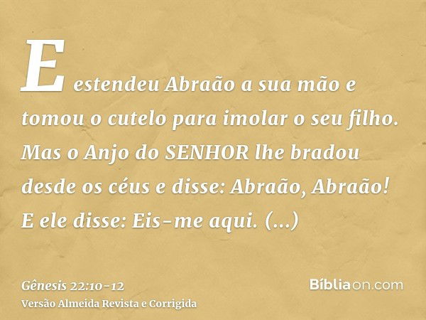 E estendeu Abraão a sua mão e tomou o cutelo para imolar o seu filho.Mas o Anjo do SENHOR lhe bradou desde os céus e disse: Abraão, Abraão! E ele disse: Eis-me 