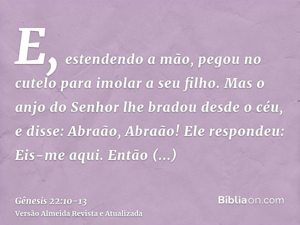 E, estendendo a mão, pegou no cutelo para imolar a seu filho.Mas o anjo do Senhor lhe bradou desde o céu, e disse: Abraão, Abraão! Ele respondeu: Eis-me aqui.En