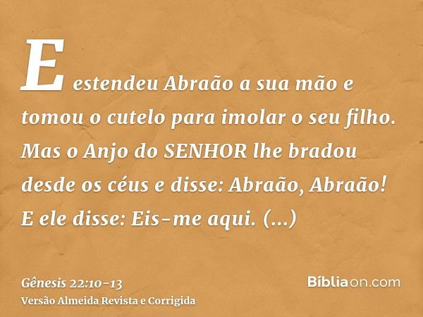 E estendeu Abraão a sua mão e tomou o cutelo para imolar o seu filho.Mas o Anjo do SENHOR lhe bradou desde os céus e disse: Abraão, Abraão! E ele disse: Eis-me 