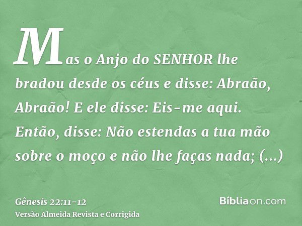 Mas o Anjo do SENHOR lhe bradou desde os céus e disse: Abraão, Abraão! E ele disse: Eis-me aqui.Então, disse: Não estendas a tua mão sobre o moço e não lhe faça