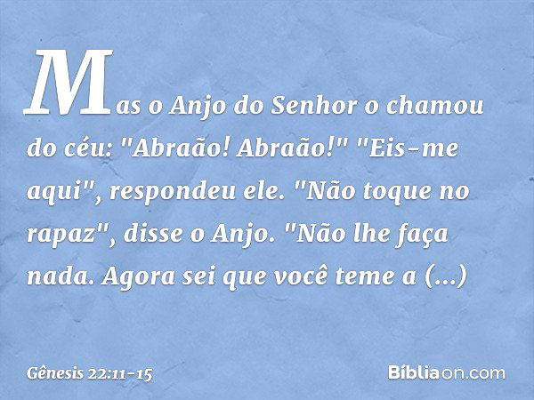 Mas o Anjo do Senhor o chamou do céu: "Abraão! Abraão!"
"Eis-me aqui", respondeu ele. "Não toque no rapaz", disse o Anjo. "Não lhe faça nada. Agora sei que você