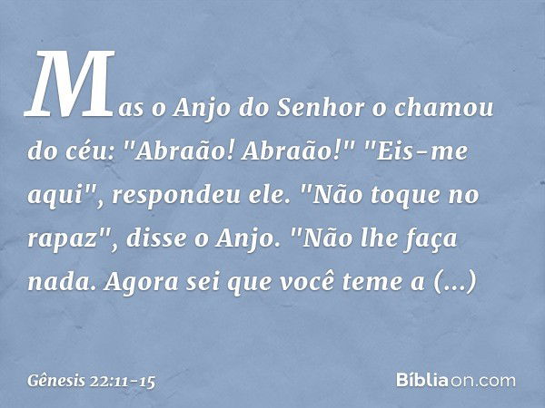 Mas o Anjo do Senhor o chamou do céu: "Abraão! Abraão!"
"Eis-me aqui", respondeu ele. "Não toque no rapaz", disse o Anjo. "Não lhe faça nada. Agora sei que você