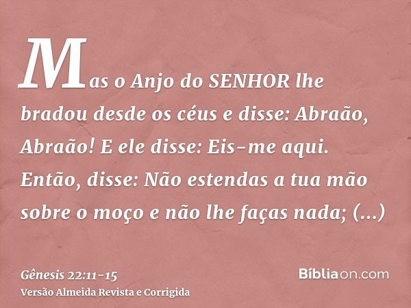 Mas o Anjo do SENHOR lhe bradou desde os céus e disse: Abraão, Abraão! E ele disse: Eis-me aqui.Então, disse: Não estendas a tua mão sobre o moço e não lhe faça