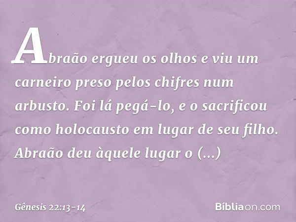 Abraão ergueu os olhos e viu um carnei­ro preso pelos chifres num arbusto. Foi lá pegá-lo, e o sacrificou como holocausto em lugar de seu filho. Abraão deu àque