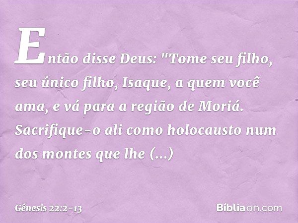 Então disse Deus: "Tome seu filho, seu único filho, Isaque, a quem você ama, e vá para a região de Moriá. Sacrifique-o ali como holocausto num dos montes que lh