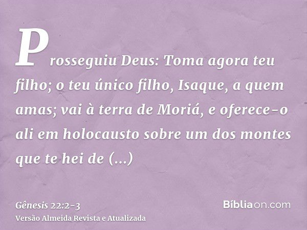 Prosseguiu Deus: Toma agora teu filho; o teu único filho, Isaque, a quem amas; vai à terra de Moriá, e oferece-o ali em holocausto sobre um dos montes que te he