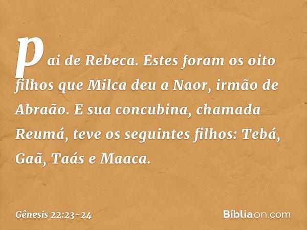 pai de Rebeca. Estes foram os oito filhos que Milca deu a Naor, irmão de Abra­ão. E sua concubina, chamada Reumá, teve os seguintes filhos: Tebá, Gaã, Taás e Ma