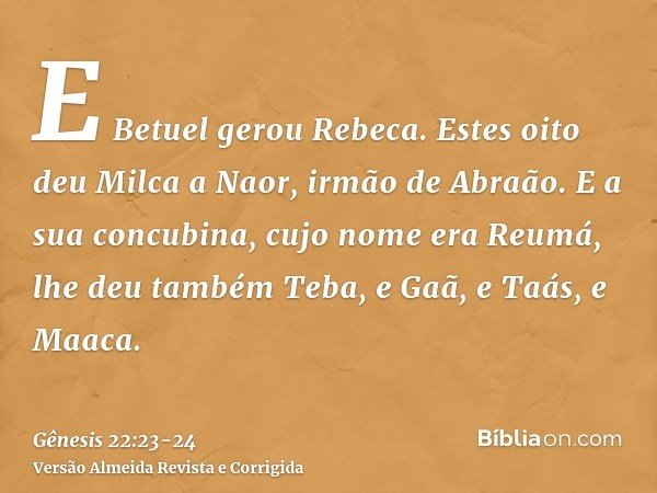 E Betuel gerou Rebeca. Estes oito deu Milca a Naor, irmão de Abraão.E a sua concubina, cujo nome era Reumá, lhe deu também Teba, e Gaã, e Taás, e Maaca.