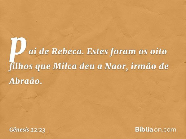 pai de Rebeca. Estes foram os oito filhos que Milca deu a Naor, irmão de Abra­ão. -- Gênesis 22:23