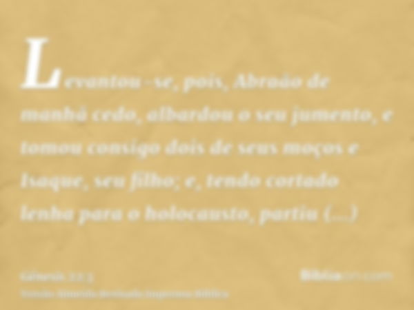 Levantou-se, pois, Abraão de manhã cedo, albardou o seu jumento, e tomou consigo dois de seus moços e Isaque, seu filho; e, tendo cortado lenha para o holocaust