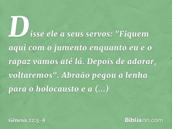 Dis­se ele a seus servos: "Fiquem aqui com o jumento enquanto eu e o rapaz vamos até lá. Depois de adorar, voltare­mos". Abraão pegou a lenha para o holocausto 