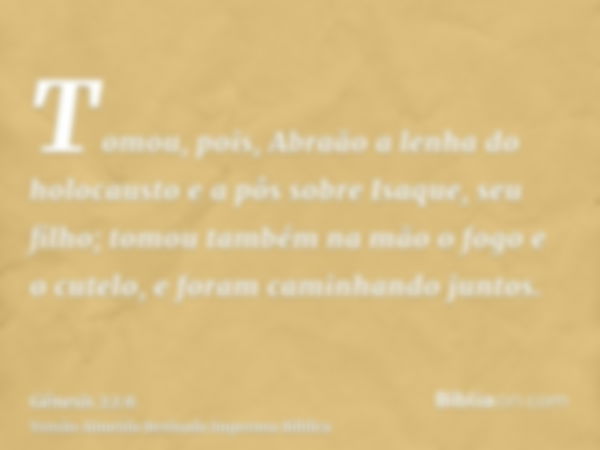 Tomou, pois, Abraão a lenha do holocausto e a pôs sobre Isaque, seu filho; tomou também na mão o fogo e o cutelo, e foram caminhando juntos.