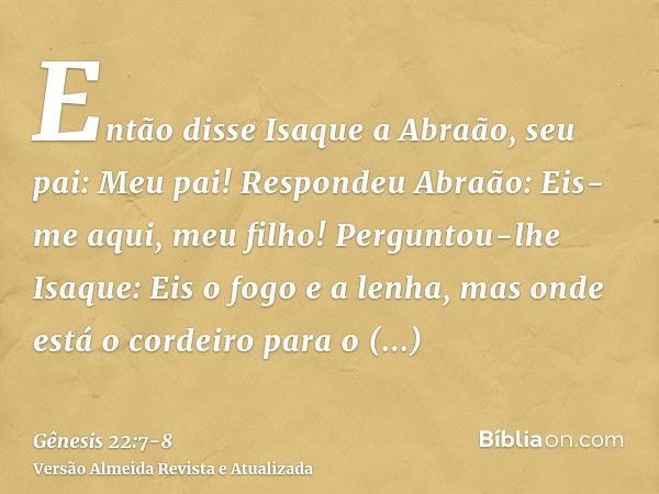 Então disse Isaque a Abraão, seu pai: Meu pai! Respondeu Abraão: Eis-me aqui, meu filho! Perguntou-lhe Isaque: Eis o fogo e a lenha, mas onde está o cordeiro pa